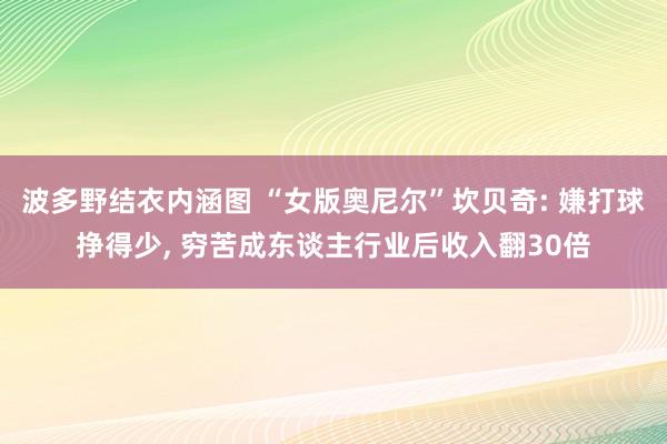 波多野结衣内涵图 “女版奥尼尔”坎贝奇: 嫌打球挣得少, 穷苦成东谈主行业后收入翻30倍