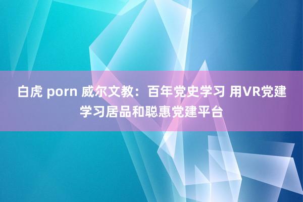 白虎 porn 威尔文教：百年党史学习 用VR党建学习居品和聪惠党建平台