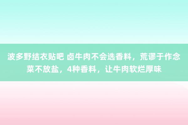 波多野结衣贴吧 卤牛肉不会选香料，荒谬于作念菜不放盐，4种香料，让牛肉软烂厚味