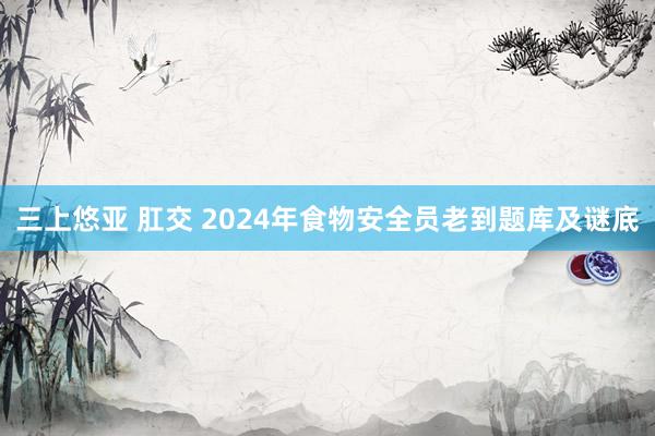 三上悠亚 肛交 2024年食物安全员老到题库及谜底