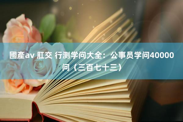 國產av 肛交 行测学问大全：公事员学问40000问（三百七十三）