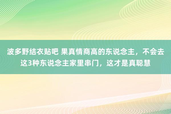 波多野结衣贴吧 果真情商高的东说念主，不会去这3种东说念主家里串门，这才是真聪慧