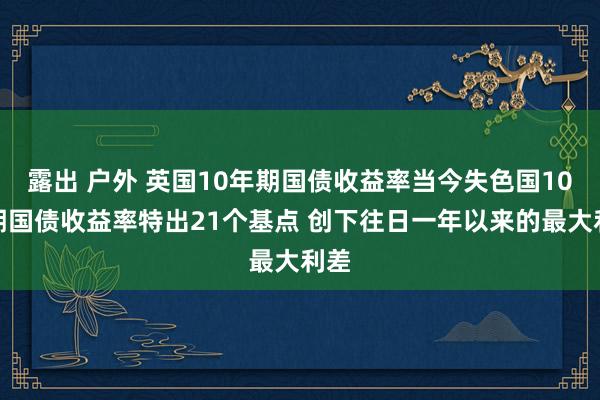 露出 户外 英国10年期国债收益率当今失色国10年期国债收益率特出21个基点 创下往日一年以来的最大利差