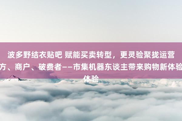 波多野结衣贴吧 赋能买卖转型，更灵验聚拢运营方、商户、破费者——市集机器东谈主带来购物新体验