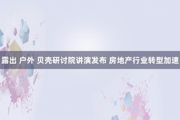 露出 户外 贝壳研讨院讲演发布 房地产行业转型加速