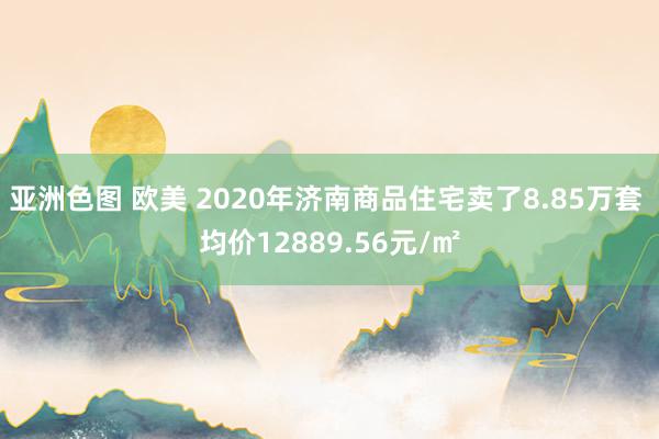 亚洲色图 欧美 2020年济南商品住宅卖了8.85万套 均价12889.56元/㎡