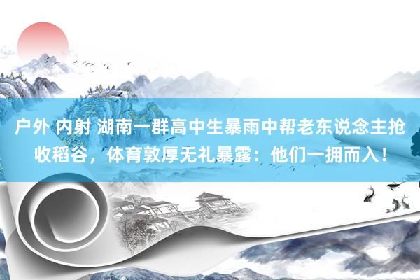 户外 内射 湖南一群高中生暴雨中帮老东说念主抢收稻谷，体育敦厚无礼暴露：他们一拥而入！