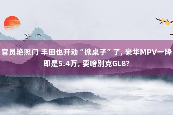 官员艳照门 丰田也开动“掀桌子”了, 豪华MPV一降即是5.4万, 要啥别克GL8?