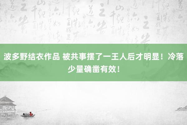 波多野结衣作品 被共事摆了一王人后才明显！冷落少量确凿有效！