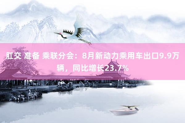 肛交 准备 乘联分会：8月新动力乘用车出口9.9万辆，同比增长23.7%