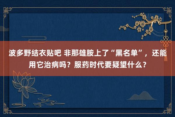 波多野结衣贴吧 非那雄胺上了“黑名单”，还能用它治病吗？服药时代要疑望什么？