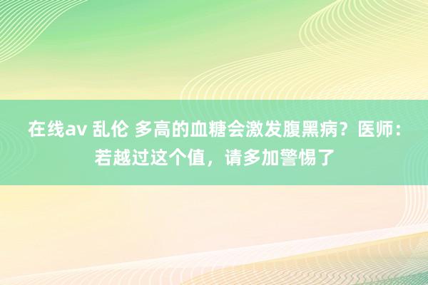 在线av 乱伦 多高的血糖会激发腹黑病？医师：若越过这个值，请多加警惕了