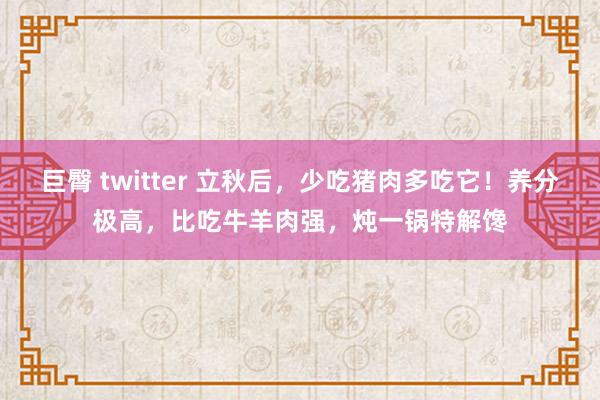 巨臀 twitter 立秋后，少吃猪肉多吃它！养分极高，比吃牛羊肉强，炖一锅特解馋