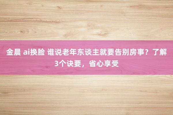 金晨 ai换脸 谁说老年东谈主就要告别房事？了解3个诀要，省心享受