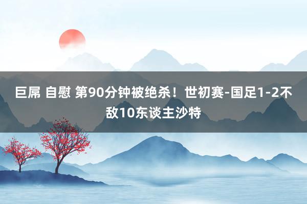 巨屌 自慰 第90分钟被绝杀！世初赛-国足1-2不敌10东谈主沙特