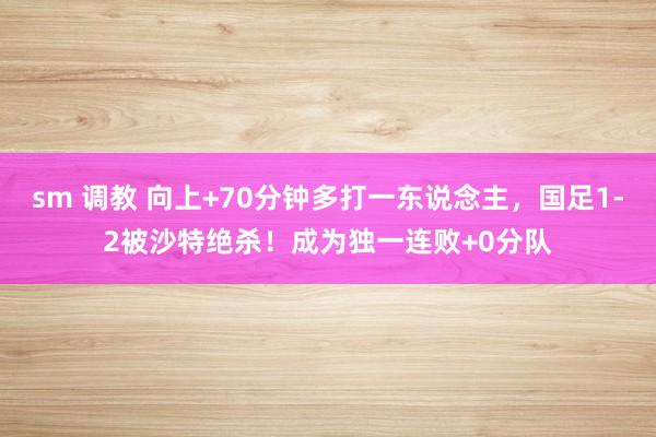 sm 调教 向上+70分钟多打一东说念主，国足1-2被沙特绝杀！成为独一连败+0分队