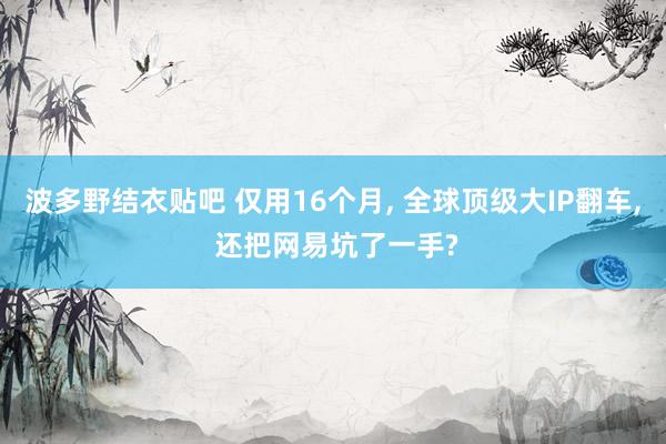 波多野结衣贴吧 仅用16个月, 全球顶级大IP翻车, 还把网易坑了一手?