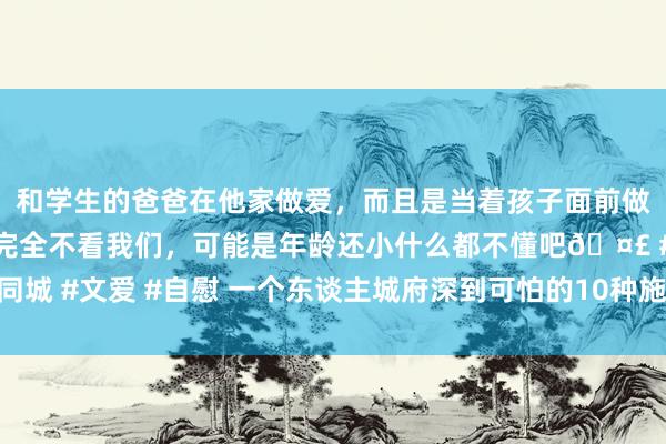 和学生的爸爸在他家做爱，而且是当着孩子面前做爱，太刺激了，孩子完全不看我们，可能是年龄还小什么都不懂吧🤣 #同城 #文爱 #自慰 一个东谈主城府深到可怕的10种施展，修都城府，保护我方