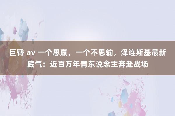 巨臀 av 一个思赢，一个不思输，泽连斯基最新底气：近百万年青东说念主奔赴战场