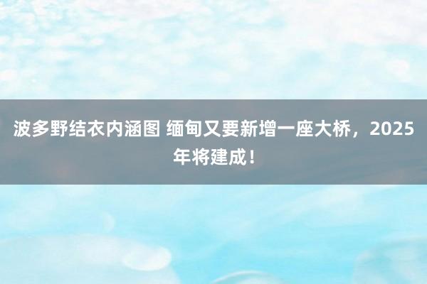 波多野结衣内涵图 缅甸又要新增一座大桥，2025年将建成！