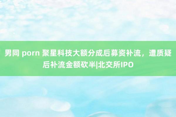 男同 porn 聚星科技大额分成后募资补流，遭质疑后补流金额砍半|北交所IPO