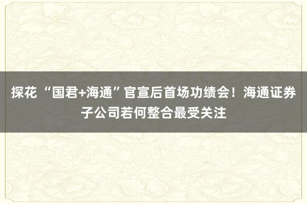 探花 “国君+海通”官宣后首场功绩会！海通证券子公司若何整合最受关注