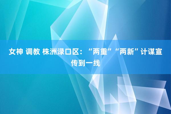 女神 调教 株洲渌口区：“两重”“两新”计谋宣传到一线