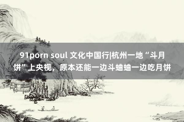 91porn soul 文化中国行|杭州一地“斗月饼”上央视，原本还能一边斗蛐蛐一边吃月饼