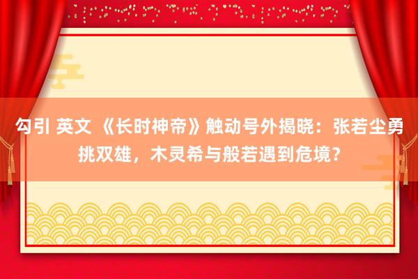 勾引 英文 《长时神帝》触动号外揭晓：张若尘勇挑双雄，木灵希与般若遇到危境？