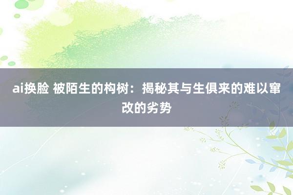 ai换脸 被陌生的构树：揭秘其与生俱来的难以窜改的劣势