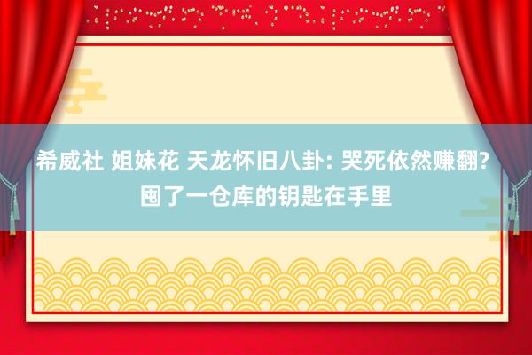 希威社 姐妹花 天龙怀旧八卦: 哭死依然赚翻? 囤了一仓库的钥匙在手里