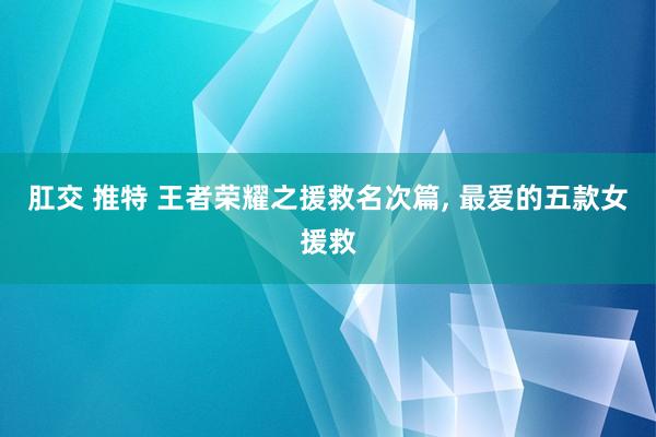 肛交 推特 王者荣耀之援救名次篇, 最爱的五款女援救