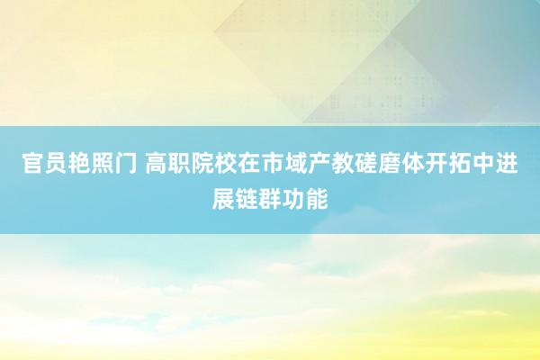 官员艳照门 高职院校在市域产教磋磨体开拓中进展链群功能