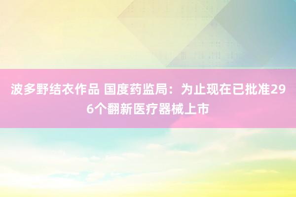 波多野结衣作品 国度药监局：为止现在已批准296个翻新医疗器械上市