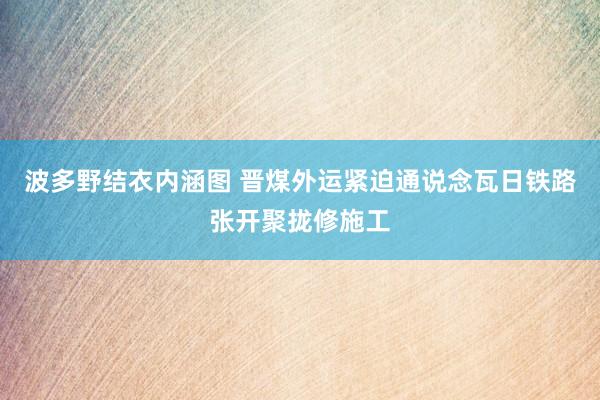 波多野结衣内涵图 晋煤外运紧迫通说念瓦日铁路张开聚拢修施工