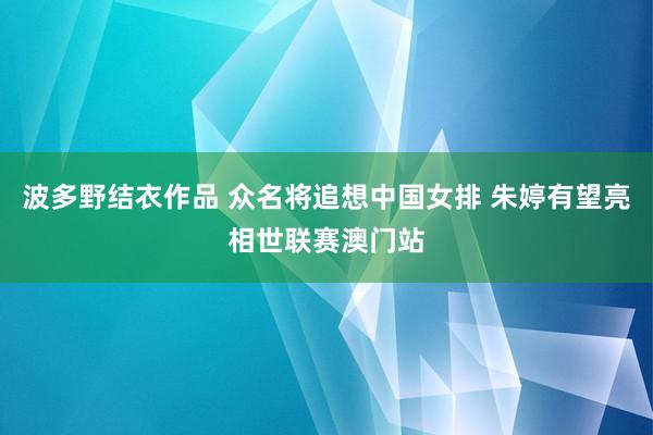 波多野结衣作品 众名将追想中国女排 朱婷有望亮相世联赛澳门站