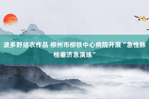 波多野结衣作品 柳州市柳铁中心病院开展“急性肺栓塞济急演练”