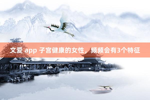 文爱 app 子宫健康的女性，频频会有3个特征