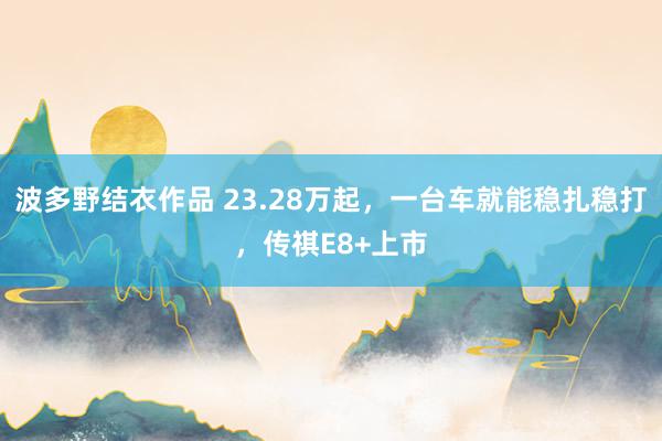 波多野结衣作品 23.28万起，一台车就能稳扎稳打，传祺E8+上市