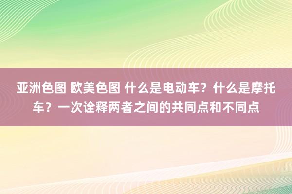 亚洲色图 欧美色图 什么是电动车？什么是摩托车？一次诠释两者之间的共同点和不同点