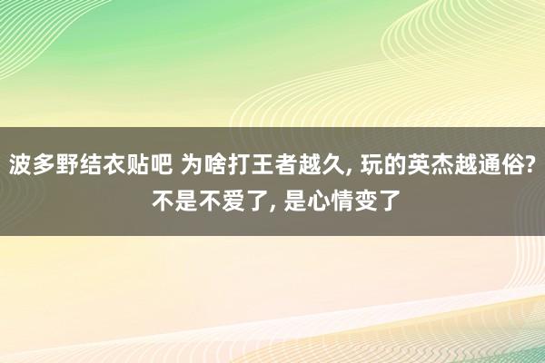 波多野结衣贴吧 为啥打王者越久, 玩的英杰越通俗? 不是不爱了, 是心情变了