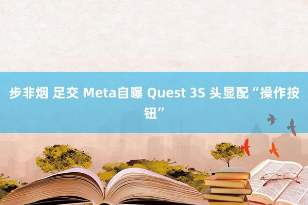 步非烟 足交 Meta自曝 Quest 3S 头显配“操作按钮”