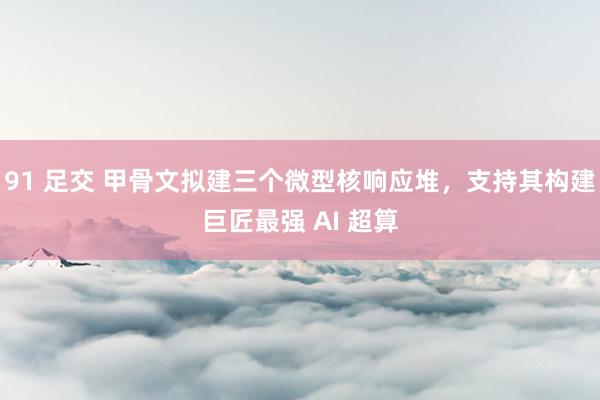 91 足交 甲骨文拟建三个微型核响应堆，支持其构建巨匠最强 AI 超算