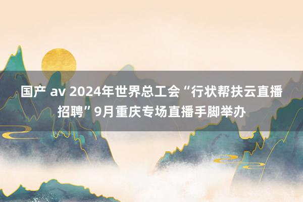 国产 av 2024年世界总工会“行状帮扶云直播招聘”9月重庆专场直播手脚举办