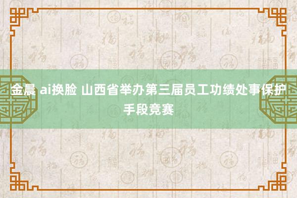 金晨 ai换脸 山西省举办第三届员工功绩处事保护手段竞赛