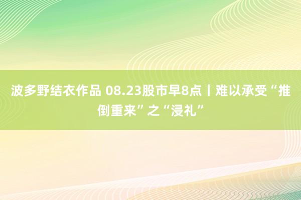 波多野结衣作品 08.23股市早8点丨难以承受“推倒重来”之“浸礼”