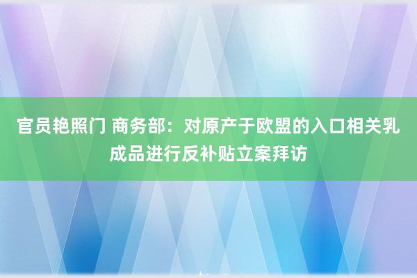 官员艳照门 商务部：对原产于欧盟的入口相关乳成品进行反补贴立案拜访