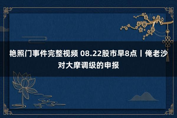 艳照门事件完整视频 08.22股市早8点丨俺老沙对大摩调级的申报