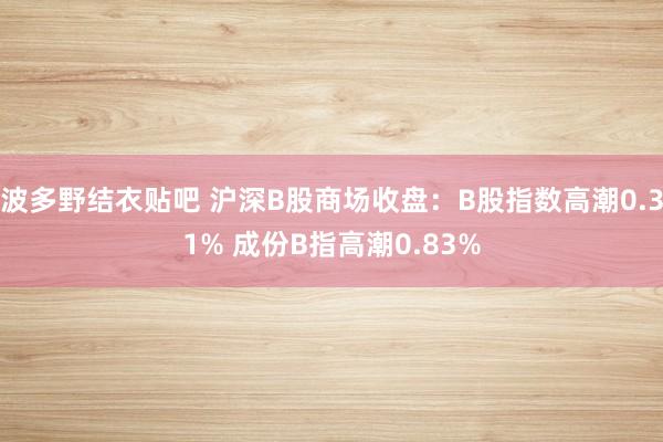 波多野结衣贴吧 沪深B股商场收盘：B股指数高潮0.31% 成份B指高潮0.83%