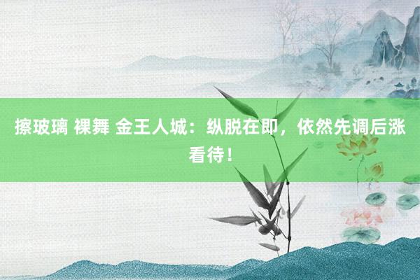 擦玻璃 裸舞 金王人城：纵脱在即，依然先调后涨看待！